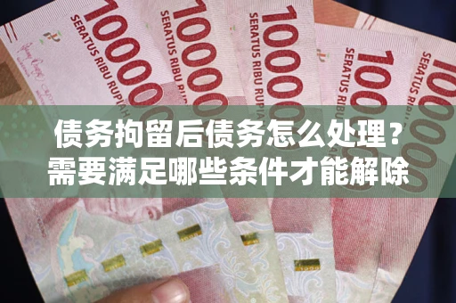北京债务拘留后债务怎么处理？需要满足哪些条件才能解除？
